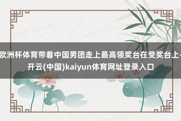 欧洲杯体育带着中国男团走上最高领奖台在受奖台上-开云(中国)kaiyun体育网址登录入口